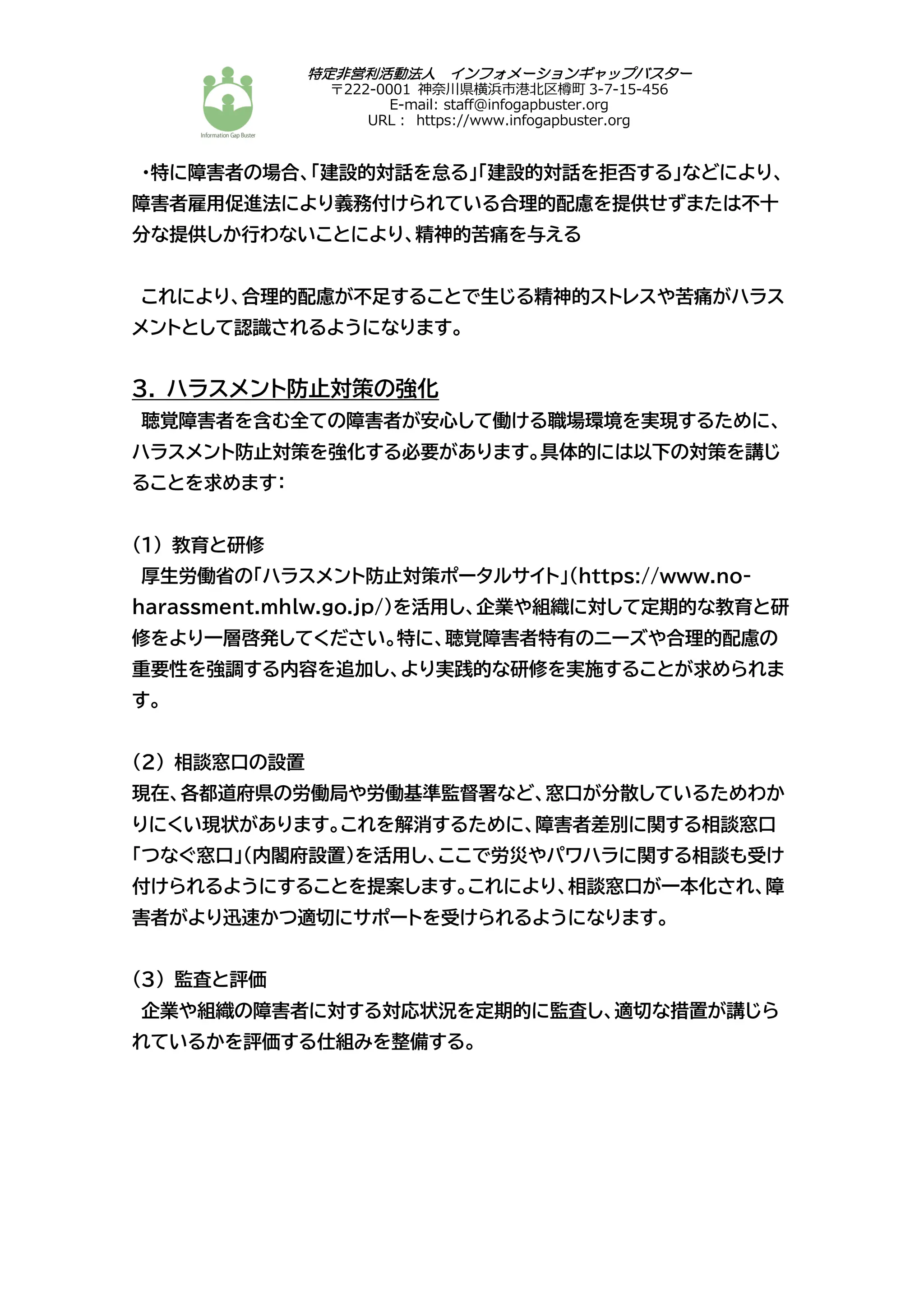 特定非営利活動法人 インフォメーションギャップバスター
〒222-0001 神奈川県横浜市港北区樽町 3-7-15-456
E-mail: staff@infogapbuster.org
URL︓ https://www.infogapbuster.org
・特に障害者の場合、「建設的対話を怠る」「建設的対話を拒否する」などにより、
障害者雇用促進法により義務付けられている合理的配慮を提供せずまたは不十
分な提供しか行わないことにより、精神的苦痛を与える
これにより、合理的配慮が不足することで生じる精神的ストレスや苦痛がハラス
メントとして認識されるようになります。
3. ハラスメント防止対策の強化
聴覚障害者を含む全ての障害者が安心して働ける職場環境を実現するために、
ハラスメント防止対策を強化する必要があります。具体的には以下の対策を講じ
ることを求めます：
(1) 教育と研修
厚生労働省の「ハラスメント防止対策ポータルサイト」（https://www.no-
harassment.mhlw.go.jp/）を活用し、企業や組織に対して定期的な教育と研
修をより一層啓発してください。特に、聴覚障害者特有のニーズや合理的配慮の
重要性を強調する内容を追加し、より実践的な研修を実施することが求められま
す。
(2) 相談窓口の設置
現在、各都道府県の労働局や労働基準監督署など、窓口が分散しているためわか
りにくい現状があります。これを解消するために、障害者差別に関する相談窓口
「つなぐ窓口」（内閣府設置）を活用し、ここで労災やパワハラに関する相談も受け
付けられるようにすることを提案します。これにより、相談窓口が一本化され、障
害者がより迅速かつ適切にサポートを受けられるようになります。
(3) 監査と評価
企業や組織の障害者に対する対応状況を定期的に監査し、適切な措置が講じら
れているかを評価する仕組みを整備する。
 