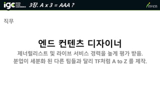 직무
엔드 컨텐츠 디자이너
제너럴리스트 및 라이브 서비스 경력을 높게 평가 받음.
분업이 세분화 된 다른 팀들과 달리 TF처럼 A to Z 를 제작.
3장. A x 3 = AAA ?
 