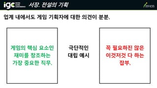 서장. 전설의 기획
업계 내에서도 게임 기획자에 대한 의견이 분분.
게임의 핵심 요소인
재미를 창조하는
가장 중요한 직무.
꼭 필요하진 않은
이것저것 다 하는
잡부.
극단적인
대립 예시
 