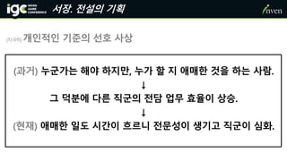 서장. 전설의 기획
(지극히) 개인적인 기준의 선호 사상
(과거) 누군가는 해야 하지만, 누가 할 지 애매한 것을 하는 사람.
↓
그 덕분에 다른 직군의 전담 업무 효율이 상승.
↓
(현재) 애매한 일도 시간이 흐르니 전문성이 생기고 직군이 심화.
 