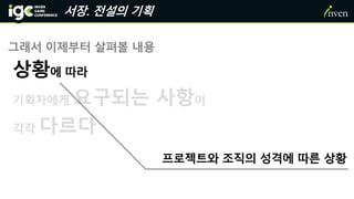 서장. 전설의 기획
그래서 이제부터 살펴볼 내용
상황에 따라
기획자에게 요구되는 사항이
각각 다르다
프로젝트와 조직의 성격에 따른 상황
 