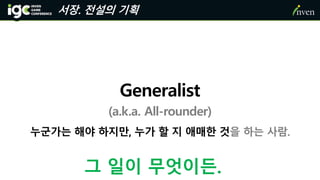 서장. 전설의 기획
누군가는 해야 하지만, 누가 할 지 애매한 것을 하는 사람.
Generalist
(a.k.a. All-rounder)
그 일이 무엇이든.
 