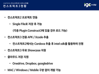 • 컨스트럭트2 프로젝트 연동
• Single File로 저장 후 가능
(각종 Plugin Construct3에 있을 경우 로드 가능)
• 컨스트럭트3 전용 APK / Xcode 추출
• 컨스트럭트2에서는 Cordova 추출 후 intel xdk를 활용하여 진행
• 컨스트럭트3 무료 Showcase 지원
• 클라우드 저장 지원
• Onedrive, Dropbox, googledrive
• MAC / Windows / Mobile 구분 없이 개발 가능
 