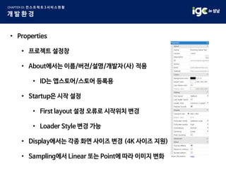 • Properties
• 프로젝트 설정창
• About에서는 이름/버전/설명/개발자(사) 적용
• ID는 앱스토어/스토어 등록용
• Startup은 시작 설정
• First layout 설정 오류로 시작위치 변경
• Loader Style 변경 가능
• Display에서는 각종 화면 사이즈 변경 (4K 사이즈 지원)
• Sampling에서 Linear 또는 Point에 따라 이미지 변화
 