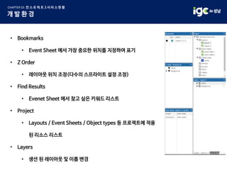 • Bookmarks
• Event Sheet 에서 가장 중요한 위치를 지정하여 표기
• Z Order
• 레이아웃 위치 조정(다수의 스프라이트 설정 조정)
• Find Results
• Evenet Sheet 에서 찾고 싶은 키워드 리스트
• Project
• Layouts / Event Sheets / Object types 등 프로젝트에 적용
된 리소스 리스트
• Layers
• 생선 된 레이아웃 및 이름 변경
 