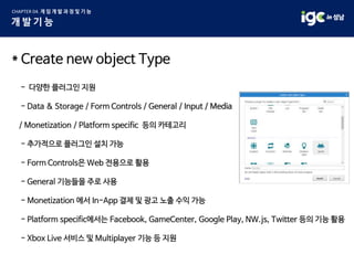 * Create new object Type
- 다양한 플러그인 지원
- Data & Storage / Form Controls / General / Input / Media
/ Monetization / Platform specific 등의 카테고리
- 추가적으로 플러그인 설치 가능
- Form Controls은 Web 전용으로 활용
- General 기능들을 주로 사용
- Monetization 에서 In-App 결제 및 광고 노출 수익 가능
- Platform specific에서는 Facebook, GameCenter, Google Play, NW.js, Twitter 등의 기능 활용
- Xbox Live 서비스 및 Multiplayer 기능 등 지원
 