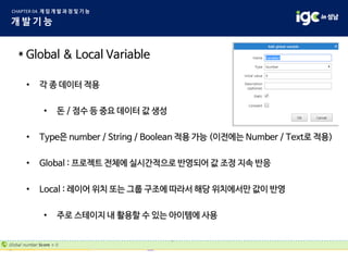 * Global & Local Variable
• 각 종 데이터 적용
• 돈 / 점수 등 중요 데이터 값 생성
• Type은 number / String / Boolean 적용 가능 (이전에는 Number / Text로 적용)
• Global : 프로젝트 전체에 실시간적으로 반영되어 값 조정 지속 반응
• Local : 레이어 위치 또는 그룹 구조에 따라서 해당 위치에서만 값이 반영
• 주로 스테이지 내 활용할 수 있는 아이템에 사용
 