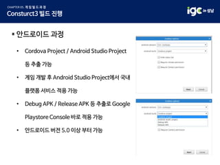 * 안드로이드 과정
• Cordova Project / Android Studio Project
등 추출 가능
• 게임 개발 후 Android Studio Project에서 국내
플랫폼 서비스 적용 가능
• Debug APK / Release APK 등 추출로 Google
Playstore Console 바로 적용 가능
• 안드로이드 버전 5.0 이상 부터 가능
 
