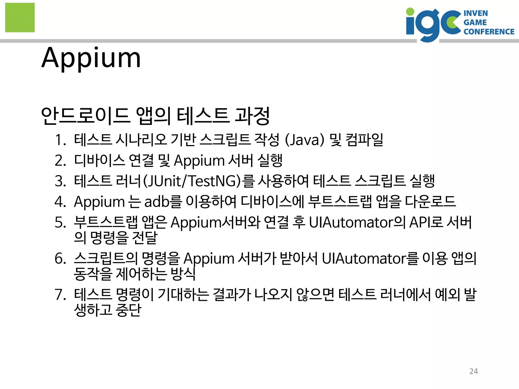 안드로이드 앱의 테스트 과정
1. 테스트 시나리오 기반 스크립트 작성 (Java) 및 컴파일
2. 디바이스 연결 및 Appium 서버 실행
3. 테스트 러너(JUnit/TestNG)를 사용하여 테스트 스크립트 실행
4. Appium 는 adb를 이용하여 디바이스에 부트스트랩 앱을 다운로드
5. 부트스트랩 앱은 Appium서버와 연결 후 UIAutomator의 API로 서버
의 명령을 전달
6. 스크립트의 명령을 Appium 서버가 받아서 UIAutomator를 이용 앱의
동작을 제어하는 방식
7. 테스트 명령이 기대하는 결과가 나오지 않으면 테스트 러너에서 예외 발
생하고 중단
Appium
24
 