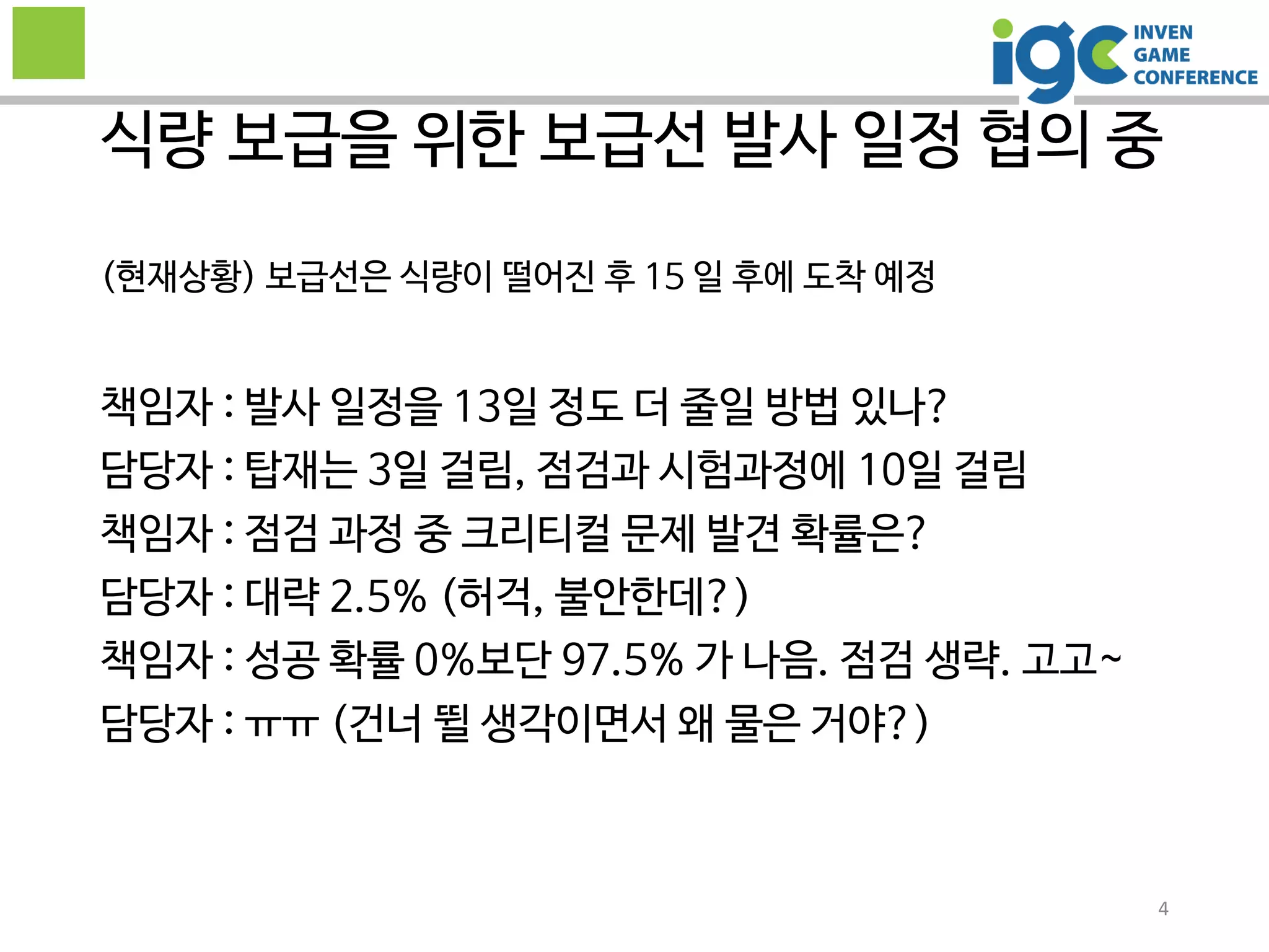 4
(현재상황) 보급선은 식량이 떨어진 후 15 일 후에 도착 예정
책임자 : 발사 일정을 13일 정도 더 줄일 방법 있나?
담당자 : 탑재는 3일 걸림, 점검과 시험과정에 10일 걸림
책임자 : 점검 과정 중 크리티컬 문제 발견 확률은?
담당자 : 대략 2.5% (허걱, 불안한데?)
책임자 : 성공 확률 0%보단 97.5% 가 나음. 점검 생략. 고고~
담당자 : ㅠㅠ (건너 뛸 생각이면서 왜 물은 거야?)
식량 보급을 위한 보급선 발사 일정 협의 중
 