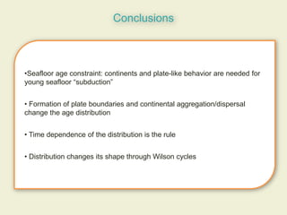 Conclusions



•Seafloor age constraint: continents and plate-like behavior are needed for
young seafloor “subduction”


• Formation of plate boundaries and continental aggregation/dispersal
change the age distribution


• Time dependence of the distribution is the rule


• Distribution changes its shape through Wilson cycles
 