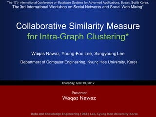 The 17th International Conference on Database Systems for Advanced Applications, Busan, South Korea.
   The 3rd International Workshop on Social Networks and Social Web Mining*




      Collaborative Similarity Measure
        for Intra-Graph Clustering*
                 Waqas Nawaz, Young-Koo Lee, Sungyoung Lee
         Department of Computer Engineering, Kyung Hee University, Korea




                                      Thursday, April 19, 2012


                                             Presenter
                                       Waqas Nawaz

                Data and Knowledge Engineering (DKE) Lab, Kyung Hee University Korea
 