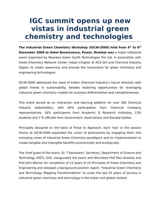 IGC summit opens up new
      vistas in industrial green
    chemistry and technologies
The Industrial Green Chemistry Workshop (IGCW-2009) held from 4th to 6th
December 2009 at Hotel Renaissance, Powai, Mumbai was a major milestone
event organized by Newreka Green Synth Technologies Pvt Ltd, in association with
Green Chemistry Network Center- Indian Chapter of ACS-GCI and Chemical Industry
Digest, to create awareness and provide the momentum for green chemistry and
engineering technologies.


IGCW-2009 addressed the need of Indian Chemical Industry’s future direction with
global trends in sustainability, besides exploring opportunities for leveraging
industrial green chemistry models for business differentiation and competitiveness.


This event served as an interaction and learning platform for over 300 Chemical
Industry   stakeholders,    with   64%   participation   from   Chemical   Company
representatives, 16% participants from Academic & Research Institutes, 13%
students and 7 % officials from Government, Associations and Societal bodies.


Principally designed on the basis of 9-Eye (I) Approach, each ‘eye’ or the session
theme at IGCW-2009 expanded the vision of participants by engaging them into
emerging views of Industrial Green Chemistry paradigms and its implementation to
create tangible and intangible benefits economically and ecologically.


The chief guest of the event, Dr. T Ramasami, Secretary, Department of Science and
Technology (DST), GOI, inaugurated the event and felicitated Prof Paul Anastas and
Prof John Warner for completion of 12 years of 12 Principles of Green Chemistry and
Engineering and released a background position report, “Industrial Green Chemistry
and Technology: Mapping Transformations” to cover the last 25 years of journey in
industrial green chemistry and technology in the Indian and global context.
 