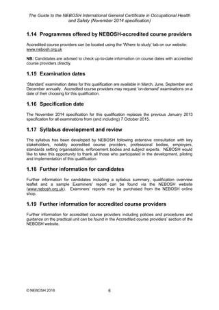 The Guide to the NEBOSH International General Certificate in Occupational Health
and Safety (November 2014 specification)
© NEBOSH 2016 6
1.14 Programmes offered by NEBOSH-accredited course providers
Accredited course providers can be located using the ‘Where to study’ tab on our website:
www.nebosh.org.uk
NB: Candidates are advised to check up-to-date information on course dates with accredited
course providers directly.
1.15 Examination dates
‘Standard’ examination dates for this qualification are available in March, June, September and
December annually. Accredited course providers may request 'on-demand' examinations on a
date of their choosing for this qualification.
1.16 Specification date
The November 2014 specification for this qualification replaces the previous January 2013
specification for all examinations from (and including) 7 October 2015.
1.17 Syllabus development and review
The syllabus has been developed by NEBOSH following extensive consultation with key
stakeholders, notably accredited course providers, professional bodies, employers,
standards setting organisations, enforcement bodies and subject experts. NEBOSH would
like to take this opportunity to thank all those who participated in the development, piloting
and implementation of this qualification.
1.18 Further information for candidates
Further information for candidates including a syllabus summary, qualification overview
leaflet and a sample Examiners' report can be found via the NEBOSH website
(www.nebosh.org.uk). Examiners’ reports may be purchased from the NEBOSH online
shop.
1.19 Further information for accredited course providers
Further information for accredited course providers including policies and procedures and
guidance on the practical unit can be found in the Accredited course providers’ section of the
NEBOSH website.
 