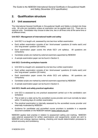 The Guide to the NEBOSH International General Certificate in Occupational Health
and Safety (November 2014 specification)
© NEBOSH 2016 7
2. Qualification structure
2.1 Unit assessment
The International General Certificate in Occupational Health and Safety is divided into three
units. All units are mandatory unless an exemption can be applied (see 2.2). There are no
optional units. Candidates may choose to take one, two or all three units at the same time or
at different times.
Unit IGC1: Management of international health and safety
 Unit IGC1 is a taught unit, assessed by one two-hour written examination
 Each written examination consists of ten ‘short-answer’ questions (8 marks each) and
one ‘long-answer’ question (20 marks)
 Each examination paper covers the whole IGC1 unit syllabus. All questions are
compulsory
 Candidate scripts are marked by external examiners appointed by NEBOSH
 A sample examination paper can be found in Section 5.
Unit GC2: Controlling workplace hazards
 Unit GC2 is a taught unit, assessed by one two-hour written examination
 Each written examination consists of ten ‘short-answer’ questions (8 marks each) and
one ‘long-answer’ question (20 marks)
 Each examination paper covers the whole GC2 unit syllabus. All questions are
compulsory
 Candidate scripts are marked by external examiners appointed by NEBOSH
 A sample examination paper can be found in Section 5.
Unit GC3: Health and safety practical application
 Unit GC3 is assessed by one practical assessment carried out in the candidate’s own
workplace
 This is held on a date set by the accredited course provider and must normally be taken
within 10 working days of a written examination
 The practical examination is internally assessed by the accredited course provider and
externally moderated by NEBOSH
 Guidance for candidates and accredited course providers is available in a separate
document available on the NEBOSH website (www.nebosh.org.uk).
NEBOSH applies best practise in relation to assessment setting and marking. NEBOSH
uses external assessment for written examinations and assignments: scripts are sent to
NEBOSH and undergo rigorous marking, checking and results determination processes to
ensure accuracy and consistency.
 