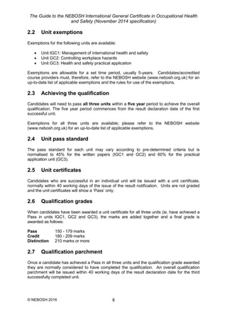 The Guide to the NEBOSH International General Certificate in Occupational Health
and Safety (November 2014 specification)
© NEBOSH 2016 8
2.2 Unit exemptions
Exemptions for the following units are available:
 Unit IGC1: Management of international health and safety
 Unit GC2: Controlling workplace hazards
 Unit GC3: Health and safety practical application
Exemptions are allowable for a set time period, usually 5-years. Candidates/accredited
course providers must, therefore, refer to the NEBOSH website (www.nebosh.org.uk) for an
up-to-date list of applicable exemptions and the rules for use of the exemptions.
2.3 Achieving the qualification
Candidates will need to pass all three units within a five year period to achieve the overall
qualification. The five year period commences from the result declaration date of the first
successful unit.
Exemptions for all three units are available; please refer to the NEBOSH website
(www.nebosh.org.uk) for an up-to-date list of applicable exemptions.
2.4 Unit pass standard
The pass standard for each unit may vary according to pre-determined criteria but is
normalised to 45% for the written papers (IGC1 and GC2) and 60% for the practical
application unit (GC3).
2.5 Unit certificates
Candidates who are successful in an individual unit will be issued with a unit certificate,
normally within 40 working days of the issue of the result notification. Units are not graded
and the unit certificates will show a ‘Pass’ only.
2.6 Qualification grades
When candidates have been awarded a unit certificate for all three units (ie, have achieved a
Pass in units IGC1, GC2 and GC3), the marks are added together and a final grade is
awarded as follows:
Pass 150 - 179 marks
Credit 180 - 209 marks
Distinction 210 marks or more
2.7 Qualification parchment
Once a candidate has achieved a Pass in all three units and the qualification grade awarded
they are normally considered to have completed the qualification. An overall qualification
parchment will be issued within 40 working days of the result declaration date for the third
successfully completed unit.
 