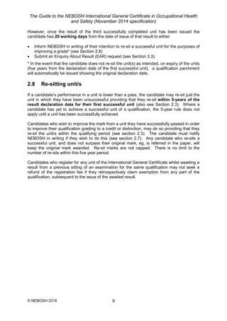 The Guide to the NEBOSH International General Certificate in Occupational Health
and Safety (November 2014 specification)
© NEBOSH 2016 9
However, once the result of the third successfully completed unit has been issued the
candidate has 20 working days from the date of issue of that result to either:
 Inform NEBOSH in writing of their intention to re-sit a successful unit for the purposes of
improving a grade* (see Section 2.8)
 Submit an Enquiry About Result (EAR) request (see Section 3.3).
* In the event that the candidate does not re-sit the unit(s) as intended, on expiry of the units
(five years from the declaration date of the first successful unit), a qualification parchment
will automatically be issued showing the original declaration date.
2.8 Re-sitting unit/s
If a candidate’s performance in a unit is lower than a pass, the candidate may re-sit just the
unit in which they have been unsuccessful providing that they re-sit within 5-years of the
result declaration date for their first successful unit (also see Section 2.3). Where a
candidate has yet to achieve a successful unit of a qualification, the 5-year rule does not
apply until a unit has been successfully achieved.
Candidates who wish to improve the mark from a unit they have successfully passed in order
to improve their qualification grading to a credit or distinction, may do so providing that they
re-sit the unit/s within the qualifying period (see section 2.3). The candidate must notify
NEBOSH in writing if they wish to do this (see section 2.7). Any candidate who re-sits a
successful unit, and does not surpass their original mark, eg, is referred in the paper, will
keep the original mark awarded. Re-sit marks are not capped. There is no limit to the
number of re-sits within this five year period.
Candidates who register for any unit of the International General Certificate whilst awaiting a
result from a previous sitting of an examination for the same qualification may not seek a
refund of the registration fee if they retrospectively claim exemption from any part of the
qualification, subsequent to the issue of the awaited result.
 