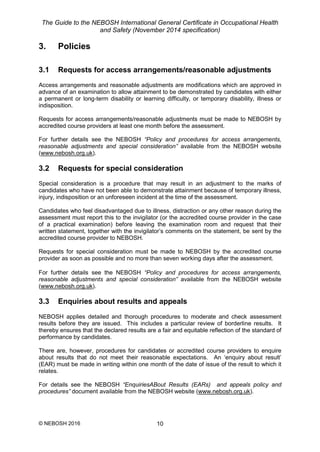 The Guide to the NEBOSH International General Certificate in Occupational Health
and Safety (November 2014 specification)
© NEBOSH 2016 10
3. Policies
3.1 Requests for access arrangements/reasonable adjustments
Access arrangements and reasonable adjustments are modifications which are approved in
advance of an examination to allow attainment to be demonstrated by candidates with either
a permanent or long-term disability or learning difficulty, or temporary disability, illness or
indisposition.
Requests for access arrangements/reasonable adjustments must be made to NEBOSH by
accredited course providers at least one month before the assessment.
For further details see the NEBOSH “Policy and procedures for access arrangements,
reasonable adjustments and special consideration” available from the NEBOSH website
(www.nebosh.org.uk).
3.2 Requests for special consideration
Special consideration is a procedure that may result in an adjustment to the marks of
candidates who have not been able to demonstrate attainment because of temporary illness,
injury, indisposition or an unforeseen incident at the time of the assessment.
Candidates who feel disadvantaged due to illness, distraction or any other reason during the
assessment must report this to the invigilator (or the accredited course provider in the case
of a practical examination) before leaving the examination room and request that their
written statement, together with the invigilator’s comments on the statement, be sent by the
accredited course provider to NEBOSH.
Requests for special consideration must be made to NEBOSH by the accredited course
provider as soon as possible and no more than seven working days after the assessment.
For further details see the NEBOSH “Policy and procedures for access arrangements,
reasonable adjustments and special consideration” available from the NEBOSH website
(www.nebosh.org.uk).
3.3 Enquiries about results and appeals
NEBOSH applies detailed and thorough procedures to moderate and check assessment
results before they are issued. This includes a particular review of borderline results. It
thereby ensures that the declared results are a fair and equitable reflection of the standard of
performance by candidates.
There are, however, procedures for candidates or accredited course providers to enquire
about results that do not meet their reasonable expectations. An ‘enquiry about result’
(EAR) must be made in writing within one month of the date of issue of the result to which it
relates.
For details see the NEBOSH “EnquiriesABout Results (EARs) and appeals policy and
procedures” document available from the NEBOSH website (www.nebosh.org.uk).
 