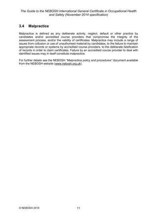 The Guide to the NEBOSH International General Certificate in Occupational Health
and Safety (November 2014 specification)
© NEBOSH 2016 11
3.4 Malpractice
Malpractice is defined as any deliberate activity, neglect, default or other practice by
candidates and/or accredited course providers that compromise the integrity of the
assessment process, and/or the validity of certificates. Malpractice may include a range of
issues from collusion or use of unauthorised material by candidates, to the failure to maintain
appropriate records or systems by accredited course providers, to the deliberate falsification
of records in order to claim certificates. Failure by an accredited course provider to deal with
identified issues may in itself constitute malpractice.
For further details see the NEBOSH “Malpractice policy and procedures” document available
from the NEBOSH website (www.nebosh.org.uk).
 