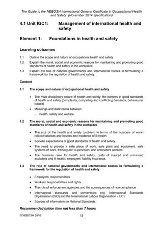 The Guide to the NEBOSH International General Certificate in Occupational Health
and Safety (November 2014 specification)
© NEBOSH 2016 15
4.1 Unit IGC1: Management of international health and
safety
Element 1: Foundations in health and safety
Learning outcomes
1.1 Outline the scope and nature of occupational health and safety
1.2 Explain the moral, social and economic reasons for maintaining and promoting good
standards of health and safety in the workplace
1.3 Explain the role of national governments and international bodies in formulating a
framework for the regulation of health and safety.
Content
1.1 The scope and nature of occupational health and safety
 The multi-disciplinary nature of health and safety; the barriers to good standards
of health and safety (complexity, competing and conflicting demands, behavioural
issues)
 Meanings and distinctions between:
- health, safety and welfare.
1.2 The moral, social and economic reasons for maintaining and promoting good
standards of health and safety in the workplace
 The size of the health and safety ‘problem’ in terms of the numbers of work-
related fatalities and injuries and incidence of ill-health
 Societal expectations of good standards of health and safety
 The need to provide a safe place of work, safe plant and equipment, safe
systems of work, training and supervision, and competent workers
 The business case for health and safety: costs of insured and uninsured
accidents and ill-health; employers’ liability insurance.
1.3 The role of national governments and international bodies in formulating a
framework for the regulation of health and safety
 Employers’ responsibilities
 Workers’ responsibilities and rights
 The role of enforcement agencies and the consequences of non-compliance
 International standards and conventions (eg, International Standards
Organisation (ISO) and the International Labour Organisation - ILO)
 Sources of information on National Standards.
Recommended tuition time not less than 7 hours
 
