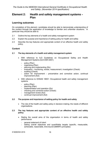 The Guide to the NEBOSH International General Certificate in Occupational Health
and Safety (November 2014 specification)
© NEBOSH 2016 16
Element 2: Health and safety management systems -
Plan
Learning outcomes
On completion of this element, candidates should be able to demonstrate understanding of
the content through the application of knowledge to familiar and unfamiliar situations. In
particular they should be able to:
2.1 Outline the key elements of a health and safety management system
2.2 Explain the purpose and importance of setting policy for health and safety
2.3 Describe the key features and appropriate content of an effective health and safety
policy.
Content
2.1 The key elements of a health and safety management system
 With reference to ILO Guidelines on Occupational Safety and Health
Management Systems (ILO-OSH 2001)
- policy (Plan)
- organising (Plan)
- planning and implementing (Do)
- evaluation - monitoring, review, measurement, investigation (Check)
- auditing (Check)
- action for improvement - preventative and corrective action; continual
improvement (Act)
 With reference to OHSAS 18001: Occupational health and safety management
systems
- policy (Plan)
- planning (Plan)
- implementation and operation (Do)
- checking and corrective action (Check)
- management review (Act)
- continual improvement (Act)
2.2 The purpose and importance of setting policy for health and safety
 The role of the health and safety policy in decision-making; the needs of different
organisations.
2.3 The key features and appropriate content of an effective health and safety
policy
 Stating the overall aims of the organisation in terms of health and safety
performance:
- general statement of intent
- setting overall objectives and quantifiable targets (specific, measurable,
achievable, reasonable, time bound (SMART) principles)
 