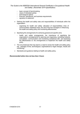 The Guide to the NEBOSH International General Certificate in Occupational Health
and Safety (November 2014 specification)
© NEBOSH 2016 17
- basic concept of benchmarking
- views of interested parties
- technological options
- financial, operational, and business requirements
- signatory to statement
 Defining the health and safety roles and responsibilities of individuals within the
organisation:
- organising for health and safety: allocation of responsibilities; lines of
communication; feedback loops; the role of the line managers in influencing
the health and safety policy and monitoring effectiveness
 Specifying the arrangements for achieving general and specific aims:
- health and safety arrangements: the importance of specifying the
organisation’s arrangements for planning and organising, controlling hazards,
consultation, communication and monitoring compliance with, and assessing
the effectiveness of, the arrangements to implement the health and safety
policy
 The circumstances that may lead to a need to review the health and safety policy
(eg, passage of time, technological, organisational or legal changes, results and
monitoring)
 Standards and guidance relating to health and safety policy.
Recommended tuition time not less than 3 hours
 
