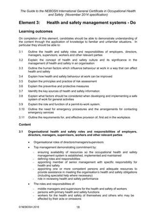 The Guide to the NEBOSH International General Certificate in Occupational Health
and Safety (November 2014 specification)
© NEBOSH 2016 18
Element 3: Health and safety management systems - Do
Learning outcomes
On completion of this element, candidates should be able to demonstrate understanding of
the content through the application of knowledge to familiar and unfamiliar situations. In
particular they should be able to:
3.1 Outline the health and safety roles and responsibilities of employers, directors,
managers, supervisors, workers and other relevant parties
3.2 Explain the concept of health and safety culture and its significance in the
management of health and safety in an organisation
3.3 Outline the human factors which influence behaviour at work in a way that can affect
health and safety
3.4 Explain how health and safety behaviour at work can be improved
3.5 Explain the principles and practice of risk assessment
3.6 Explain the preventive and protective measures
3.7 Identify the key sources of health and safety information
3.8 Explain what factors should be considered when developing and implementing a safe
system of work for general activities
3.9 Explain the role and function of a permit-to-work system.
3.10 Outline the need for emergency procedures and the arrangements for contacting
emergency services
3.11 Outline the requirements for, and effective provision of, first aid in the workplace.
Content
3.1 Organisational health and safety roles and responsibilities of employers,
directors, managers, supervisors, workers and other relevant parties
 Organisational roles of directors/managers/supervisors
 Top management demonstrating commitment by:
- ensuring availability of resources so the occupational health and safety
management system is established, implemented and maintained
- defining roles and responsibilities
- appointing member of senior management with specific responsibility for
health and safety
- appointing one or more competent persons and adequate resources to
provide assistance in meeting the organisation’s health and safety obligations
(including specialist help where necessary)
- role in reviewing health and safety performance
 The roles and responsibilities of:
- middle managers and supervisors for the health and safety of workers
- persons with primary health and safety functions
- workers for the health and safety of themselves and others who may be
affected by their acts or omissions
 