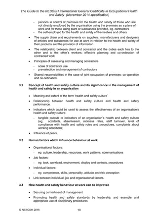 The Guide to the NEBOSH International General Certificate in Occupational Health
and Safety (November 2014 specification)
© NEBOSH 2016 19
- persons in control of premises for the health and safety of those who are
not directly employed by the organisation using the premises as a place of
work and for those using plant or substances provided, eg, contractors
- the self-employed for the health and safety of themselves and others
 The supply chain and requirements on suppliers, manufacturers and designers
of articles and substances for use at work in relation to the health and safety of
their products and the provision of information
 The relationship between client and contractor and the duties each has to the
other and to the other’s workers; effective planning and co-ordination of
contracted work
 Principles of assessing and managing contractors
- scale of contractor use
- pre-selection and management of contractors
 Shared responsibilities in the case of joint occupation of premises: co-operation
and co-ordination.
3.2 Concept of health and safety culture and its significance in the management of
health and safety in an organisation
 Meaning and extent of the term ‘health and safety culture’
 Relationship between health and safety culture and health and safety
performance
 Indicators which could be used to assess the effectiveness of an organisation’s
health and safety culture:
- tangible outputs or indicators of an organisation’s health and safety culture
(eg, accidents, absenteeism, sickness rates, staff turnover, level of
compliance with health and safety rules and procedures, complaints about
working conditions)
 Influence of peers.
3.3 Human factors which influence behaviour at work
 Organisational factors:
- eg culture, leadership, resources, work patterns, communications
 Job factors:
- eg task, workload, environment, display and controls, procedures
 Individual factors:
- eg competence, skills, personality, attitude and risk perception
 Link between individual, job and organisational factors.
3.4 How health and safety behaviour at work can be improved
 Securing commitment of management
 Promoting health and safety standards by leadership and example and
appropriate use of disciplinary procedures
 