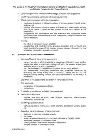 The Guide to the NEBOSH International General Certificate in Occupational Health
and Safety (November 2014 specification)
© NEBOSH 2016 20
 Competent personnel with relevant knowledge, skills and work experience
 Identifying and keeping up to date with legal requirements
 Effective communication within the organisation:
- merits and limitations of different methods of communication (verbal, written
and graphic)
- use and effectiveness of notice boards and health and safety media such as
films, digital media, company intranet, posters, toolbox talks, memos, worker
handbooks
- co-operation and consultation with the workforce and contractors where
applicable (roles and benefits of worker participation, safety committees and
worker feedback)
 Training:
- the effect of training on human reliability
- opportunities and need for training provision (induction and key health and
safety topics to be covered, job change, process change, introduction of new
legislation, introduction of new technology).
3.5 Principles and practice of risk assessment
 Meaning of hazard, risk and risk assessment:
- hazard: ‘something with the potential to cause harm (this can include articles,
substances, plant or machines, methods of work, the working environment
and other aspects of work organisation)’
- risk: ‘the likelihood of potential harm from that hazard being realised’
- risk assessment: ‘identifying preventive and protective measures by
evaluating the risk(s) arising from a hazard(s), taking into account the
adequacy of any existing controls, and deciding whether or not the risk(s) is
acceptable’
 Objectives of risk assessment; prevention of workplace accidents
 Risk assessors:
- composition of risk assessment team
- competence
 Criteria for a ‘suitable and sufficient’ risk assessment
 Identification of hazards
- sources and form of harm; task analysis, legislation, manufacturers’
information, incident data
 Identifying population at risk:
- workers, operators, maintenance staff, cleaners, contractors, visitors, public,
etc
 Evaluating risk and adequacy of current controls:
- likelihood of harm and probable severity
- risk rating
- apply the general hierarchy of control with reference to OHSAS 18001
- application based on prioritisation of risk
- use of guidance; sources and examples of legislation
- applying controls to specified hazards
 
