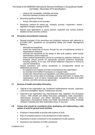 The Guide to the NEBOSH International General Certificate in Occupational Health
and Safety (November 2014 specification)
© NEBOSH 2016 21
- residual risk; acceptable / tolerable risk levels
- distinction between priorities and timescales
 Recording significant findings:
- format; information to be recorded
 Reviewing: reasons for review (eg incidents, process / equipment / worker /
legislative changes; passage of time)
 Special case applications to young persons, expectant and nursing mothers;
disabled workers and lone workers.
3.6 Preventive and protective measures
 General principles of the preventive and protective measures with reference to
ILO-OSH 2001: Guidelines on Occupational Safety and Health Management
Systems:
- eliminate the hazard/risk;
- control the hazard/risk at source, through the use of engineering controls or
organisational measures;
- minimise the hazard/risk by the design of safe work systems, which include
administrative control measures;
- where residual hazards/risks cannot be controlled by collective measures, the
employer should provide for appropriate personal protective equipment,
including clothing, at no cost, and should implement measures to ensure its
use and maintenance.
Hazard prevention and control procedures or arrangements should be
established and should:
- be adapted to the hazards and risks encountered by the organisation;
- be reviewed and modified if necessary on a regular basis;
- comply with national laws and regulations, and reflect good practice;
- consider the current state of knowledge, including information or reports from
organisations, such as labour inspectorates, occupational safety and health
services, and other services as appropriate.
3.7 Sources of health and safety information
 Internal to the organisation (eg, accident/ill health/absence records, inspection,
audit and investigation reports, maintenance records)
 External to the organisation (eg, manufacturers’ data, legislation, EU (European
Union) / HSE (Health and Safety Executive) publications, trade associations;
International, European and British Standards, ILO (International Labour
Organisation) Occupational Safety and Health Administration (USA), Worksafe
(Western Australia) and other authoritative texts, IT sources).
3.8 Factors that should be considered when developing and implementing a safe
system of work for general work activities
 Employer’s responsibility to provide safe systems of work
 Role of competent persons in the development of safe systems
 Importance of worker involvement in the development of safe systems
 Importance and relevance of written procedures
 
