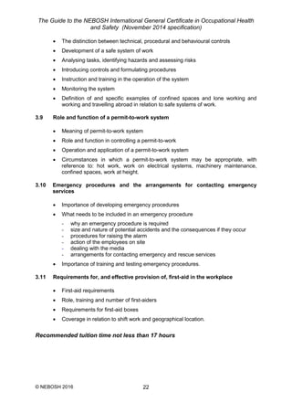 The Guide to the NEBOSH International General Certificate in Occupational Health
and Safety (November 2014 specification)
© NEBOSH 2016 22
 The distinction between technical, procedural and behavioural controls
 Development of a safe system of work
 Analysing tasks, identifying hazards and assessing risks
 Introducing controls and formulating procedures
 Instruction and training in the operation of the system
 Monitoring the system
 Definition of and specific examples of confined spaces and lone working and
working and travelling abroad in relation to safe systems of work.
3.9 Role and function of a permit-to-work system
 Meaning of permit-to-work system
 Role and function in controlling a permit-to-work
 Operation and application of a permit-to-work system
 Circumstances in which a permit-to-work system may be appropriate, with
reference to: hot work, work on electrical systems, machinery maintenance,
confined spaces, work at height.
3.10 Emergency procedures and the arrangements for contacting emergency
services
 Importance of developing emergency procedures
 What needs to be included in an emergency procedure
- why an emergency procedure is required
- size and nature of potential accidents and the consequences if they occur
- procedures for raising the alarm
- action of the employees on site
- dealing with the media
- arrangements for contacting emergency and rescue services
 Importance of training and testing emergency procedures.
3.11 Requirements for, and effective provision of, first-aid in the workplace
 First-aid requirements
 Role, training and number of first-aiders
 Requirements for first-aid boxes
 Coverage in relation to shift work and geographical location.
Recommended tuition time not less than 17 hours
 