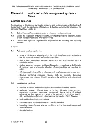 The Guide to the NEBOSH International General Certificate in Occupational Health
and Safety (November 2014 specification)
© NEBOSH 2016 23
Element 4: Health and safety management systems -
Check
Learning outcomes
On completion of this element, candidates should be able to demonstrate understanding of
the content through the application of knowledge to familiar and unfamiliar situations. In
particular they should be able to:
4.1 Outline the principles, purpose and role of active and reactive monitoring
4.2 Explain the purpose of, and procedures for, investigating incidents (accidents, cases
of work-related ill-health and other occurrences)
4.3 Describe the legal and organisational requirements for recording and reporting
incidents
Content
4.1 Active and reactive monitoring
 Active monitoring procedures including the monitoring of performance standards
and the systematic inspection of plant and premises
 Role of safety inspections, sampling, surveys and tours and their roles within a
monitoring regime
 Factors governing frequency and type of inspection; competence and objectivity
of inspector; use of checklists; allocation of responsibilities and priorities for
action
 Effective report writing: style, structure, content, emphasis, persuasiveness, etc
 Reactive monitoring measures including data on incidents, dangerous
occurrences, near misses, ill-health, complaints by workforce and enforcement
action.
4.2 Investigating incidents
 Role and function of incident investigation as a reactive monitoring measure
 Distinction between different types of incident: ill-health, injury accident,
dangerous occurrence, near-miss, damage-only; typical ratios of incident
outcomes and their relevance in terms of the proportion of non-injury events;
utility and limitations of accident ratios in accident prevention (Bird’s Triangle)
 Basic incident investigation procedures
 Interviews, plans, photographs, relevant records, checklists
 Immediate causes (unsafe acts and conditions) and root causes (management
systems failures)
 Remedial actions.
 
