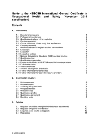 © NEBOSH 2016
Guide to the NEBOSH International General Certificate in
Occupational Health and Safety (November 2014
specification)
Contents
1. Introduction
1.1 Benefits for employers 1
1.2 Professional membership 2
1.3 Qualification level and UK accreditation 2
1.4 Key topics covered 2
1.5 Course tuition and private study time requirements 3
1.6 Entry requirements 3
1.7 Minimum standard of English required for candidates 3
1.8 Languages 4
1.9 Legislation 4
1.10 Legislative updates 4
1.11 National Occupational Standards (NOS) and best practice 4
1.12 Qualification type 5
1.13 Qualification progression 5
1.14 Programmes offered by NEBOSH-accredited course providers 6
1.15 Examination dates 6
1.16 Specification date 6
1.17 Syllabus development and review 6
1.18 Further information for candidates 6
1.19 Further information for accredited course providers 6
2. Qualification structure
2.1 Unit assessment 7
2.2 Unit exemptions 8
2.3 Achieving the qualification 8
2.4 Unit pass standard 8
2.5 Unit certificates 8
2.6 Qualification grades 8
2.7 Qualification parchment 8
2.8 Re-sitting unit/s 9
3. Policies
3.1 Requests for access arrangements/reasonable adjustments 10
3.2 Requests for special consideration 10
3.3 Enquiries about results and appeals 10
3.4 Malpractice 11
 