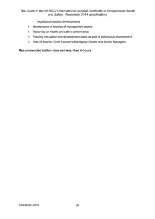 The Guide to the NEBOSH International General Certificate in Occupational Health
and Safety (November 2014 specification)
© NEBOSH 2016 26
- legal/good practice developments
 Maintenance of records of management review
 Reporting on health and safety performance
 Feeding into action and development plans as part of continuous improvement
 Role of Boards, Chief Executive/Managing Director and Senior Managers.
Recommended tuition time not less than 4 hours
 