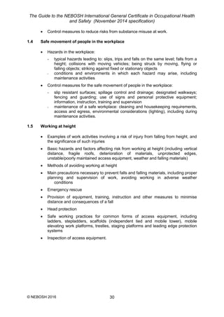 The Guide to the NEBOSH International General Certificate in Occupational Health
and Safety (November 2014 specification)
© NEBOSH 2016 30
 Control measures to reduce risks from substance misuse at work.
1.4 Safe movement of people in the workplace
 Hazards in the workplace:
- typical hazards leading to: slips, trips and falls on the same level; falls from a
height; collisions with moving vehicles; being struck by moving, flying or
falling objects; striking against fixed or stationary objects
- conditions and environments in which each hazard may arise, including
maintenance activities
 Control measures for the safe movement of people in the workplace:
- slip resistant surfaces; spillage control and drainage; designated walkways;
fencing and guarding; use of signs and personal protective equipment;
information, instruction, training and supervision
- maintenance of a safe workplace: cleaning and housekeeping requirements,
access and egress, environmental considerations (lighting), including during
maintenance activities.
1.5 Working at height
 Examples of work activities involving a risk of injury from falling from height, and
the significance of such injuries
 Basic hazards and factors affecting risk from working at height (including vertical
distance, fragile roofs, deterioration of materials, unprotected edges,
unstable/poorly maintained access equipment, weather and falling materials)
 Methods of avoiding working at height
 Main precautions necessary to prevent falls and falling materials, including proper
planning and supervision of work, avoiding working in adverse weather
conditions
 Emergency rescue
 Provision of equipment, training, instruction and other measures to minimise
distance and consequences of a fall
 Head protection
 Safe working practices for common forms of access equipment, including
ladders, stepladders, scaffolds (independent tied and mobile tower), mobile
elevating work platforms, trestles, staging platforms and leading edge protection
systems
 Inspection of access equipment.
 