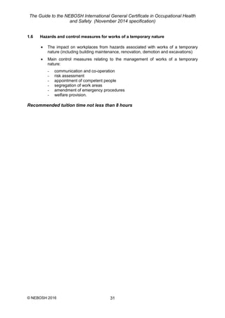 The Guide to the NEBOSH International General Certificate in Occupational Health
and Safety (November 2014 specification)
© NEBOSH 2016 31
1.6 Hazards and control measures for works of a temporary nature
 The impact on workplaces from hazards associated with works of a temporary
nature (including building maintenance, renovation, demotion and excavations)
 Main control measures relating to the management of works of a temporary
nature:
- communication and co-operation
- risk assessment
- appointment of competent people
- segregation of work areas
- amendment of emergency procedures
- welfare provision.
Recommended tuition time not less than 8 hours
 