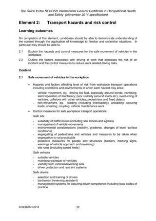 The Guide to the NEBOSH International General Certificate in Occupational Health
and Safety (November 2014 specification)
© NEBOSH 2016 32
Element 2: Transport hazards and risk control
Learning outcomes
On completion of this element, candidates should be able to demonstrate understanding of
the content through the application of knowledge to familiar and unfamiliar situations. In
particular they should be able to:
2.1 Explain the hazards and control measures for the safe movement of vehicles in the
workplace
2.2 Outline the factors associated with driving at work that increases the risk of an
incident and the control measures to reduce work related driving risks.
Content
2.1 Safe movement of vehicles in the workplace
 Hazards and factors affecting level of risk from workplace transport operations
including conditions and environments in which each hazard may arise:
- vehicle movement, eg, driving too fast, especially around bends; reversing;
silent operation of machinery; poor visibility (around loads etc), overturning of
vehicles; collisions with other vehicles, pedestrians and fixed objects
- non-movement, eg, loading (including overloading); unloading; securing
loads; sheeting; coupling; vehicle maintenance work
 Control measures for safe workplace transport operations:
Safe site
- suitability of traffic routes (including site access and egress)
- management of vehicle movements
- environmental considerations (visibility, gradients, changes of level, surface
conditions)
- segregating of pedestrians and vehicles and measures to be taken when
segregation is not practicable
- protective measures for people and structures (barriers, marking signs,
warnings of vehicle approach and reversing)
- site rules (including speed limits)
Safe vehicles
- suitable vehicles
- maintenance/repair of vehicles
- visibility from vehicles/reversing aids
- driver protection and restraint systems
Safe drivers
- selection and training of drivers
- banksman (reversing assistant)
- management systems for assuring driver competence including local codes of
practice.
 