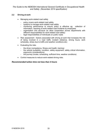 The Guide to the NEBOSH International General Certificate in Occupational Health
and Safety (November 2014 specification)
© NEBOSH 2016 33
2.2 Driving at work
 Managing work-related road safety
- policy covers work-related road safety
- systems to manage work-related road safety
- monitoring performance to ensure policy is effective eg collection of
information, reporting of work-related road incidents by employees
- organisation and structure (to allow cooperation across departments with
different responsibilities for work-related road safety)
- legal responsibilities of individuals on public roads
 Risk assessment - factors associated with driving at work that increases the risk
of being involved in a road traffic incident (distance, driving hours, work
schedules, stress due to traffic and weather conditions etc)
 Evaluating the risks
- the driver (competency, fitness and health, training)
- the vehicle (suitability, condition, safety equipment, safety critical information,
ergonomic considerations)
- the journey (routes, scheduling, sufficient time, weather conditions)
 Control measures to reduce work-related driving risks.
Recommended tuition time not less than 4 hours
 
