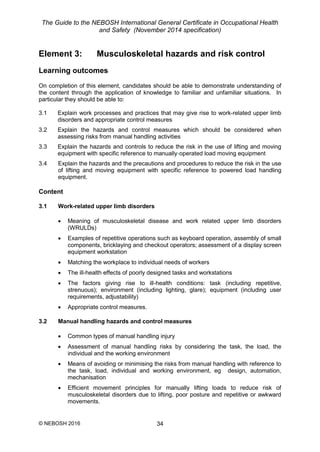 The Guide to the NEBOSH International General Certificate in Occupational Health
and Safety (November 2014 specification)
© NEBOSH 2016 34
Element 3: Musculoskeletal hazards and risk control
Learning outcomes
On completion of this element, candidates should be able to demonstrate understanding of
the content through the application of knowledge to familiar and unfamiliar situations. In
particular they should be able to:
3.1 Explain work processes and practices that may give rise to work-related upper limb
disorders and appropriate control measures
3.2 Explain the hazards and control measures which should be considered when
assessing risks from manual handling activities
3.3 Explain the hazards and controls to reduce the risk in the use of lifting and moving
equipment with specific reference to manually-operated load moving equipment
3.4 Explain the hazards and the precautions and procedures to reduce the risk in the use
of lifting and moving equipment with specific reference to powered load handling
equipment.
Content
3.1 Work-related upper limb disorders
 Meaning of musculoskeletal disease and work related upper limb disorders
(WRULDs)
 Examples of repetitive operations such as keyboard operation, assembly of small
components, bricklaying and checkout operators; assessment of a display screen
equipment workstation
 Matching the workplace to individual needs of workers
 The ill-health effects of poorly designed tasks and workstations
 The factors giving rise to ill-health conditions: task (including repetitive,
strenuous); environment (including lighting, glare); equipment (including user
requirements, adjustability)
 Appropriate control measures.
3.2 Manual handling hazards and control measures
 Common types of manual handling injury
 Assessment of manual handling risks by considering the task, the load, the
individual and the working environment
 Means of avoiding or minimising the risks from manual handling with reference to
the task, load, individual and working environment, eg design, automation,
mechanisation
 Efficient movement principles for manually lifting loads to reduce risk of
musculoskeletal disorders due to lifting, poor posture and repetitive or awkward
movements.
 
