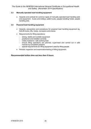 The Guide to the NEBOSH International General Certificate in Occupational Health
and Safety (November 2014 specification)
© NEBOSH 2016 35
3.3 Manually operated load handling equipment
 Hazards and controls for common types of manually operated load handling aids
and equipment: trucks and trolleys; pallet trucks; people handling hoists; people
handling aids.
3.4 Powered load handling equipment
 Hazards, precautions and procedures for powered load handling equipment eg,
fork-lift trucks, lifts, hoists, conveyors and cranes
 Requirements for lifting operations:
- strong, stable and suitable equipment
- positioned and installed correctly
- visibly marked ie safe working load
- ensure lifting operations are planned, supervised and carried out in safe
manner by competent persons
- special requirements for lifting equipment used for lifting people
 Periodic inspection and examination/testing of lifting equipment.
Recommended tuition time not less than 6 hours
 