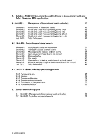 © NEBOSH 2016
4. Syllabus - NEBOSH International General Certificate in Occupational Health and
Safety (November 2014 specification) 12
4.1 Unit IGC1: Management of international health and safety 15
Element 1: Foundations in health and safety 15
Element 2: Health and safety management systems - Plan 16
Element 3: Health and safety management systems - Do 18
Element 4: Health and safety management systems -Check 23
Element 5: Health and safety management systems 4 - Act 25
Unit IGC1: Tutor References 27
4.2 Unit GC2: Controlling workplace hazards
Element 1: Workplace hazards and risk control 29
Element 2: Transport hazards and risk control 32
Element 3: Musculoskeletal hazards and risk control 34
Element 4: Work equipment hazards and risk control 36
Element 5: Electrical safety 38
Element 6: Fire safety 40
Element 7: Chemical and biological health hazards and risk control 42
Element 8: Physical and psychological health hazards and risk control 45
Unit GC2: Tutor References 47
4.3 Unit GC3: Health and safety practical application
4.3.1 Purpose and aim 51
4.3.2 Marking 52
4.3.3 Assessment location 52
4.3.4 Assessment requirements 52
4.3.5 Submission of completed work 53
4.3.6 Further information 53
5. Sample examination papers
5.1 Unit IGC1: Management of international health and safety 54
5.2 Unit GC2: Controlling workplace hazards 57
 