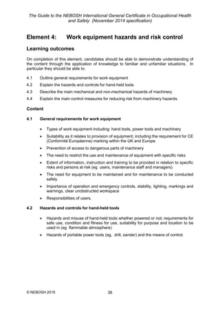 The Guide to the NEBOSH International General Certificate in Occupational Health
and Safety (November 2014 specification)
© NEBOSH 2016 36
Element 4: Work equipment hazards and risk control
Learning outcomes
On completion of this element, candidates should be able to demonstrate understanding of
the content through the application of knowledge to familiar and unfamiliar situations. In
particular they should be able to:
4.1 Outline general requirements for work equipment
4.2 Explain the hazards and controls for hand-held tools
4.3 Describe the main mechanical and non-mechanical hazards of machinery
4.4 Explain the main control measures for reducing risk from machinery hazards.
Content
4.1 General requirements for work equipment
 Types of work equipment including: hand tools, power tools and machinery
 Suitability as it relates to provision of equipment; including the requirement for CE
(Conformité Européenne) marking within the UK and Europe
 Prevention of access to dangerous parts of machinery
 The need to restrict the use and maintenance of equipment with specific risks
 Extent of information, instruction and training to be provided in relation to specific
risks and persons at risk (eg users, maintenance staff and managers)
 The need for equipment to be maintained and for maintenance to be conducted
safely
 Importance of operation and emergency controls, stability, lighting, markings and
warnings, clear unobstructed workspace
 Responsibilities of users.
4.2 Hazards and controls for hand-held tools
 Hazards and misuse of hand-held tools whether powered or not; requirements for
safe use, condition and fitness for use, suitability for purpose and location to be
used in (eg flammable atmosphere)
 Hazards of portable power tools (eg, drill, sander) and the means of control.
 