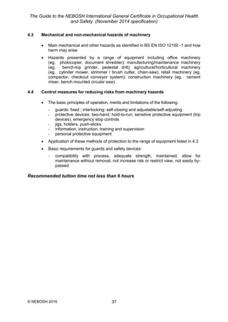 The Guide to the NEBOSH International General Certificate in Occupational Health
and Safety (November 2014 specification)
© NEBOSH 2016 37
4.3 Mechanical and non-mechanical hazards of machinery
 Main mechanical and other hazards as identified in BS EN ISO 12100 -1 and how
harm may arise
 Hazards presented by a range of equipment including office machinery
(eg, photocopier, document shredder); manufacturing/maintenance machinery
(eg, bench-top grinder, pedestal drill); agricultural/horticultural machinery
(eg, cylinder mower, strimmer / brush cutter, chain-saw); retail machinery (eg,
compactor, checkout conveyor system); construction machinery (eg, cement
mixer, bench mounted circular saw).
4.4 Control measures for reducing risks from machinery hazards
 The basic principles of operation, merits and limitations of the following:
- guards: fixed ; interlocking; self-closing and adjustable/self-adjusting
- protective devices: two-hand; hold-to-run; sensitive protective equipment (trip
devices), emergency stop controls
- jigs, holders, push-sticks
- information, instruction, training and supervision
- personal protective equipment
 Application of these methods of protection to the range of equipment listed in 4.3
 Basic requirements for guards and safety devices:
- compatibility with process, adequate strength, maintained, allow for
maintenance without removal, not increase risk or restrict view, not easily by-
passed.
Recommended tuition time not less than 6 hours
 