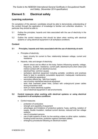 The Guide to the NEBOSH International General Certificate in Occupational Health
and Safety (November 2014 specification)
© NEBOSH 2016 38
Element 5: Electrical safety
Learning outcomes
On completion of this element, candidates should be able to demonstrate understanding of
the content through the application of knowledge to familiar and unfamiliar situations. In
particular they should be able to:
5.1 Outline the principles, hazards and risks associated with the use of electricity in the
workplace
5.2 Outline the control measures that should be taken when working with electrical
systems or using electrical equipment in all workplace conditions.
Content
5.1 Principles, hazards and risks associated with the use of electricity at work
 Principles of electricity:
- basic circuitry for current to flow: relationship between voltage, current and
resistance
 Hazards, risks and danger of electricity:
- electric shock and its effect on the body; factors influencing severity: voltage,
frequency, duration, resistance, current path; electrical burns (from direct and
indirect contact with an electrical source)
- electrical fires: common causes
- workplace electrical equipment including portable: conditions and practices
likely to lead to accidents (unsuitable equipment; inadequate maintenance;
use of defective apparatus)
- secondary effects (eg, falls from height)
- use of poorly maintained electrical equipment
- work near overhead power lines; contact with underground power cables
during excavation work
- work on mains electricity supplies
- use of electrical equipment in wet environments.
5.2 Control measures when working with electrical systems or using electrical
equipment in all workplace conditions
 Control measures:
- protection of conductors
- strength and capability of equipment
- advantages and limitations of protective systems: fuses, earthing, isolation of
supply, double insulation, residual current devices, reduced and low voltage
systems
- use of competent persons
- use of safe systems of work (no live working unless no other option, isolation,
locating buried services, protection against overhead cables)
- emergency procedures following an electrical incident
 