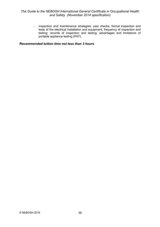 The Guide to the NEBOSH International General Certificate in Occupational Health
and Safety (November 2014 specification)
© NEBOSH 2016 39
- inspection and maintenance strategies: user checks; formal inspection and
tests of the electrical installation and equipment; frequency of inspection and
testing; records of inspection and testing; advantages and limitations of
portable appliance testing (PAT).
Recommended tuition time not less than 3 hours
 
