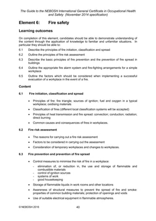 The Guide to the NEBOSH International General Certificate in Occupational Health
and Safety (November 2014 specification)
© NEBOSH 2016 40
Element 6: Fire safety
Learning outcomes
On completion of this element, candidates should be able to demonstrate understanding of
the content through the application of knowledge to familiar and unfamiliar situations. In
particular they should be able to:
6.1 Describe the principles of fire initiation, classification and spread
6.2 Outline the principles of fire risk assessment
6.3 Describe the basic principles of fire prevention and the prevention of fire spread in
buildings
6.4 Outline the appropriate fire alarm system and fire-fighting arrangements for a simple
workplace
6.5 Outline the factors which should be considered when implementing a successful
evacuation of a workplace in the event of a fire.
Content
6.1 Fire initiation, classification and spread
 Principles of fire: fire triangle; sources of ignition; fuel and oxygen in a typical
workplace; oxidising materials
 Classification of fires (different local classification systems will be accepted)
 Principles of heat transmission and fire spread: convection; conduction; radiation;
direct burning
 Common causes and consequences of fires in workplaces.
6.2 Fire risk assessment
 The reasons for carrying out a fire risk assessment
 Factors to be considered in carrying out the assessment
 Consideration of temporary workplaces and changes to workplaces.
6.3 Fire prevention and prevention of fire spread
 Control measures to minimise the risk of fire in a workplace:
- elimination of, or reduction in, the use and storage of flammable and
combustible materials
- control of ignition sources
- systems of work
- good housekeeping
 Storage of flammable liquids in work rooms and other locations
 Awareness of structural measures to prevent the spread of fire and smoke:
properties of common building materials; protection of openings and voids
 Use of suitable electrical equipment in flammable atmospheres.
 