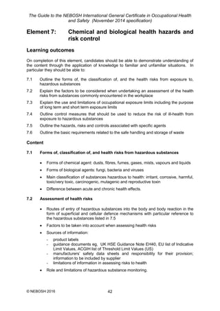 The Guide to the NEBOSH International General Certificate in Occupational Health
and Safety (November 2014 specification)
© NEBOSH 2016 42
Element 7: Chemical and biological health hazards and
risk control
Learning outcomes
On completion of this element, candidates should be able to demonstrate understanding of
the content through the application of knowledge to familiar and unfamiliar situations. In
particular they should be able to:
7.1 Outline the forms of, the classification of, and the health risks from exposure to,
hazardous substances
7.2 Explain the factors to be considered when undertaking an assessment of the health
risks from substances commonly encountered in the workplace
7.3 Explain the use and limitations of occupational exposure limits including the purpose
of long term and short term exposure limits
7.4 Outline control measures that should be used to reduce the risk of ill-health from
exposure to hazardous substances
7.5 Outline the hazards, risks and controls associated with specific agents
7.6 Outline the basic requirements related to the safe handling and storage of waste
Content
7.1 Forms of, classification of, and health risks from hazardous substances
 Forms of chemical agent: dusts, fibres, fumes, gases, mists, vapours and liquids
 Forms of biological agents: fungi, bacteria and viruses
 Main classification of substances hazardous to health: irritant, corrosive, harmful,
toxic/very toxic, carcinogenic, mutagenic and reproductive toxin
 Difference between acute and chronic health effects.
7.2 Assessment of health risks
 Routes of entry of hazardous substances into the body and body reaction in the
form of superficial and cellular defence mechanisms with particular reference to
the hazardous substances listed in 7.5
 Factors to be taken into account when assessing health risks
 Sources of information:
- product labels
- guidance documents eg, UK HSE Guidance Note EH40, EU list of Indicative
Limit Values, ACGIH list of Threshold Limit Values (US)
- manufacturers’ safety data sheets and responsibility for their provision;
information to be included by supplier
- limitations of information in assessing risks to health
 Role and limitations of hazardous substance monitoring.
 