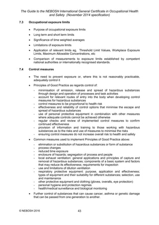 The Guide to the NEBOSH International General Certificate in Occupational Health
and Safety (November 2014 specification)
© NEBOSH 2016 43
7.3 Occupational exposure limits
 Purpose of occupational exposure limits
 Long term and short term limits
 Significance of time weighted averages
 Limitations of exposure limits
 Application of relevant limits eg, Threshold Limit Values, Workplace Exposure
Limits, Maximum Allowable Concentrations, etc
 Comparison of measurements to exposure limits established by competent
national authorities or internationally recognised standards.
7.4 Control measures
 The need to prevent exposure or, where this is not reasonably practicable,
adequately control it
 Principles of Good Practice as regards control of:
- minimisation of emission, release and spread of hazardous substances
through design and operation of processes and task activities
- account for relevant routes of entry into the body when developing control
measures for hazardous substances
- control measures to be proportional to health risk
- effectiveness and reliability of control options that minimise the escape and
spread of hazardous substances
- use of personal protective equipment in combination with other measures
where adequate controls cannot be achieved otherwise
- regular checks and review of implemented control measures to confirm
continued effectiveness
- provision of information and training to those working with hazardous
substances as to the risks and use of measures to minimise the risks
- ensuring control measures do not increase overall risk to health and safety
 Common measures used to implement Principles of Good Practice above:
- elimination or substitution of hazardous substances or form of substance
- process changes
- reduced time exposure
- enclosure of hazards; segregation of process and people
- local exhaust ventilation: general applications and principles of capture and
removal of hazardous substances; components of a basic system and factors
that may reduce its effectiveness; requirements for inspection
- use and limitations of dilution ventilation
- respiratory protective equipment: purpose, application and effectiveness;
types of equipment and their suitability for different substances; selection, use
and maintenance
- other protective equipment and clothing (gloves, overalls, eye protection)
- personal hygiene and protection regimes
- health/medical surveillance and biological monitoring
 Further control of substances that can cause cancer, asthma or genetic damage
that can be passed from one generation to another.
 