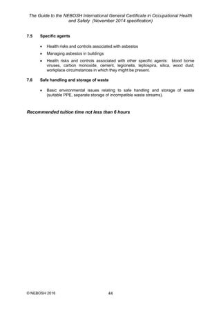The Guide to the NEBOSH International General Certificate in Occupational Health
and Safety (November 2014 specification)
© NEBOSH 2016 44
7.5 Specific agents
 Health risks and controls associated with asbestos
 Managing asbestos in buildings
 Health risks and controls associated with other specific agents: blood borne
viruses, carbon monoxide, cement, legionella, leptospira, silica, wood dust;
workplace circumstances in which they might be present.
7.6 Safe handling and storage of waste
 Basic environmental issues relating to safe handling and storage of waste
(suitable PPE, separate storage of incompatible waste streams).
Recommended tuition time not less than 6 hours
 