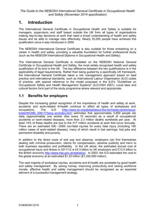 The Guide to the NEBOSH International General Certificate in Occupational Health
and Safety (November 2014 specification)
© NEBOSH 2016 1
1. Introduction
The International General Certificate in Occupational Health and Safety is suitable for
managers, supervisors and staff based outside the UK from all types of organisations
making day-to-day decisions at work that need a broad understanding of health and safety
issues and be able to manage risks effectively. Nearly 55,000 people have achieved this
qualification since it was introduced in 2004.
The NEBOSH International General Certificate is also suitable for those embarking on a
career in health and safety, providing a valuable foundation for further professional study
(such as the NEBOSH International Diploma in Occupational Health and Safety).
The International General Certificate is modelled on the NEBOSH National General
Certificate in Occupational Health and Safety, the most widely recognised health and safety
qualification of its kind in the UK. The key difference between the two qualifications is in the
applicability of legal requirements. Rather than being guided by a specifically UK framework,
the International General Certificate takes a risk management approach based on best
practice and international standards, such as International Labour Organisation (ILO) codes
of practice, with special reference to the model proposed in the ILO's "Guidelines on
Occupational Safety and Health Management Systems" (ILO-OSH 2001). Local laws and
cultural factors form part of the study programme where relevant and appropriate.
1.1 Benefits for employers
Despite the increasing global recognition of the importance of health and safety at work,
accidents and work-related ill-health continue to affect all types of workplaces and
occupations. The ILO (http://www.ilo.org/global/about-the-ilo/media-centre/issue-
briefs/WCMS_206117/lang--en/index.htm) estimates that approximately 5,800 people die
daily (approximately one worker dies every 15 seconds) as a result of occupational
accidents or work-related diseases; more than 2.3 million deaths worldwide per year. At
least 14% of these deaths are due to the 317 million accidents at work that occur annually.
There are an estimated 500 –2000 non-fatal injuries for every fatal injury (including 160
million cases of work-related disease), many of which result in lost earnings, lost jobs and
permanent disability and poverty.
In addition to the direct costs of sick pay and absence, employers can find themselves
dealing with criminal prosecution, claims for compensation, adverse publicity and harm to
both business reputation and profitability. In the UK alone, the estimated annual cost of
occupational injury and illness in 2011/12 is £4.3 billion to UK employers and £13.4 billion to
the British economy http://www.hse.gov.uk/statistics/. In 2003, the ILO estimated the cost to
the global economy at an estimated $1.25 trillion ($1,250,000 million).
The vast majority of workplace injuries, accidents and ill-health are avoidable by good health
and safety management. By saving money, improving productivity and raising workforce
morale, effective health and safety management should be recognised as an essential
element of a successful management strategy.
 